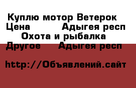 Куплю мотор Ветерок › Цена ­ 100 - Адыгея респ. Охота и рыбалка » Другое   . Адыгея респ.